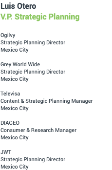 Luis Otero Strategic Planning Ogilvy Strategic Planning Director Mexico City Grey World Wide Strategic Planning Director Mexico City Televisa Content & Strategic Planning Manager Mexico City DIAGEO Consumer & Research Manager Mexico City JWT Strategic Planning Director Mexico City