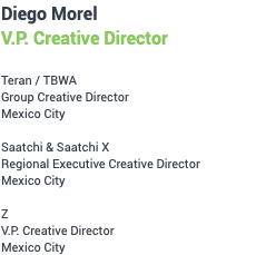 Diego Morel V.P. Creative Director Teran / TBWA Group Creative Director Mexico City Saatchi & Saatchi X Regional Executive Creative Director Mexico City Z V.P. Creative Director Mexico City